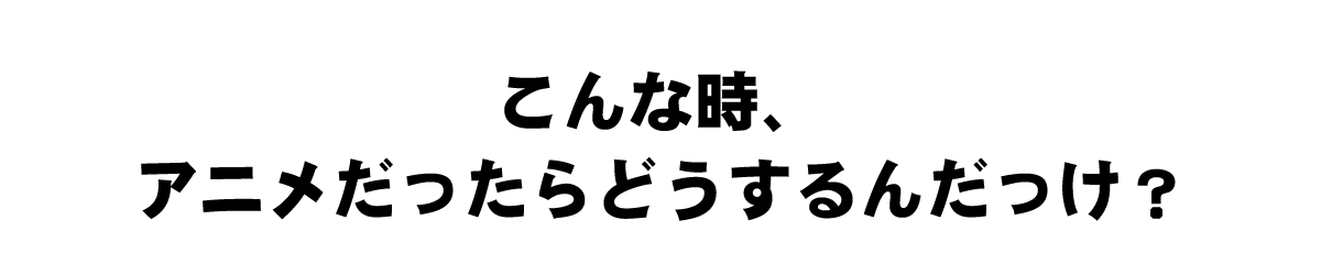 こんな時、アニメだったらどうするんだっけ？