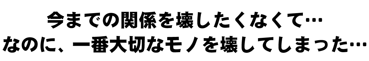 今までの関係を壊したくなくて…なにの、一番大切なモノを壊してしまった…