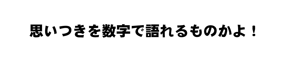 思いつきを数字でかたれるものかよ！