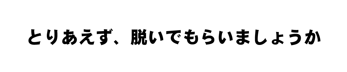 とりあえず、脱いでもらいましょうか