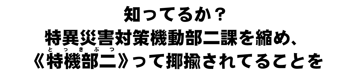 知ってるか？特異災害対策機動部二課を縮め、《特機部二（とっきぶつ）》って揶揄されてることを